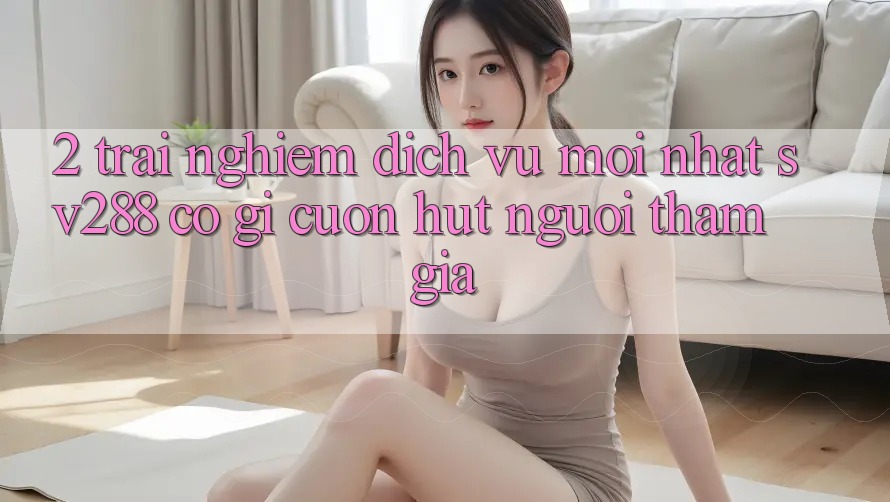 2. Trải nghiệm Dịch Vụ Mới nhất sv288: Có Gì Cuốn Hút Người tham gia?