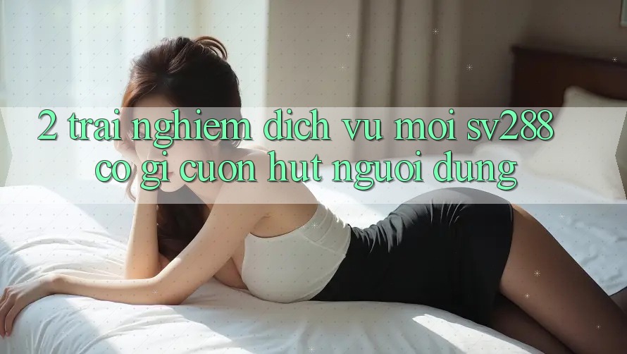 2. Trải nghiệm Dịch Vụ Mới sv288: Có Gì Cuốn hút Người dùng? 2. Trải nghiệm Dịch Vụ Mới sv288: Có Gì Cuốn hút Người dùng?