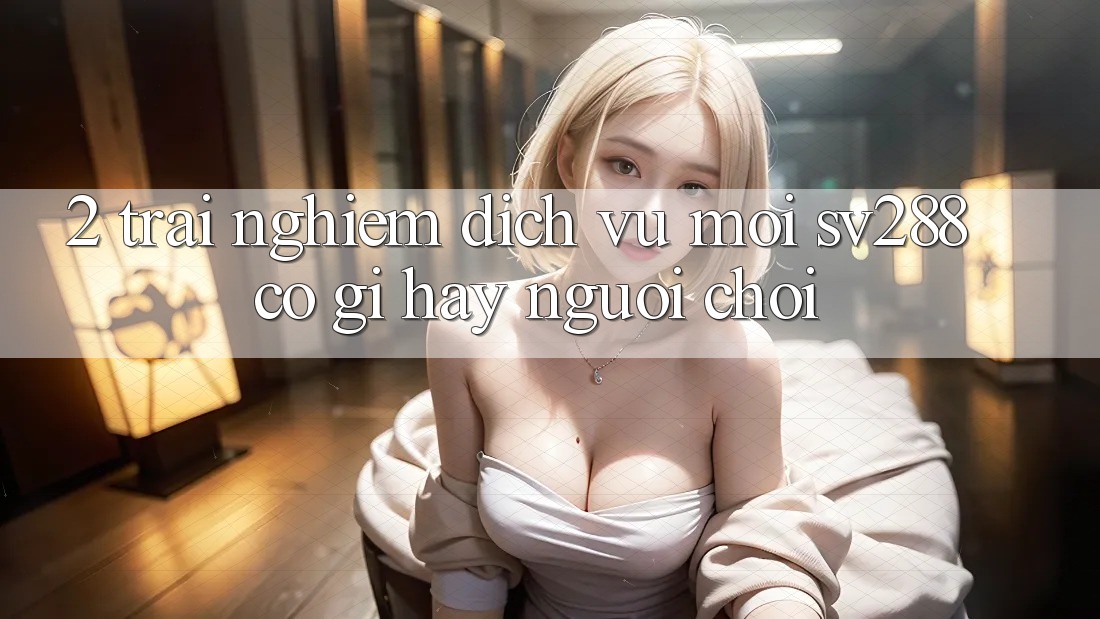 2. Trải nghiệm Dịch Vụ Mới sv288: Có Gì Hay Người Chơi? 2. Trải nghiệm Dịch Vụ Mới sv288: Có Gì Hay Người Chơi?