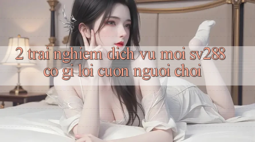 2. Trải nghiệm Dịch Vụ Mới sv288: Có Gì Lôi cuốn Người Chơi?