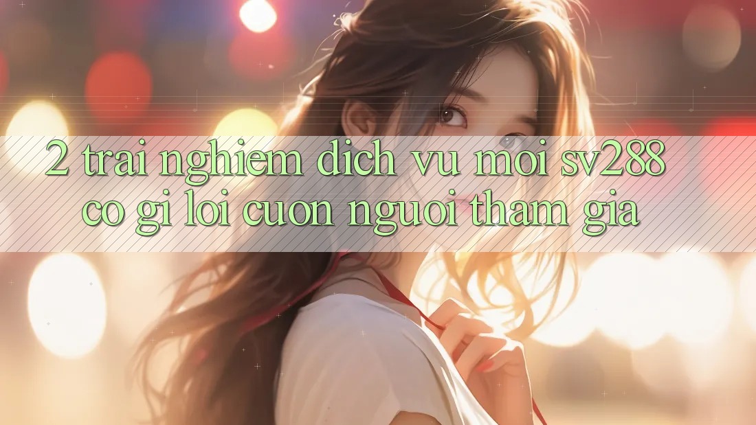 2. Trải nghiệm Dịch Vụ Mới sv288: Có Gì Lôi cuốn Người tham gia? 2. Trải nghiệm Dịch Vụ Mới sv288: Có Gì Lôi cuốn Người tham gia?