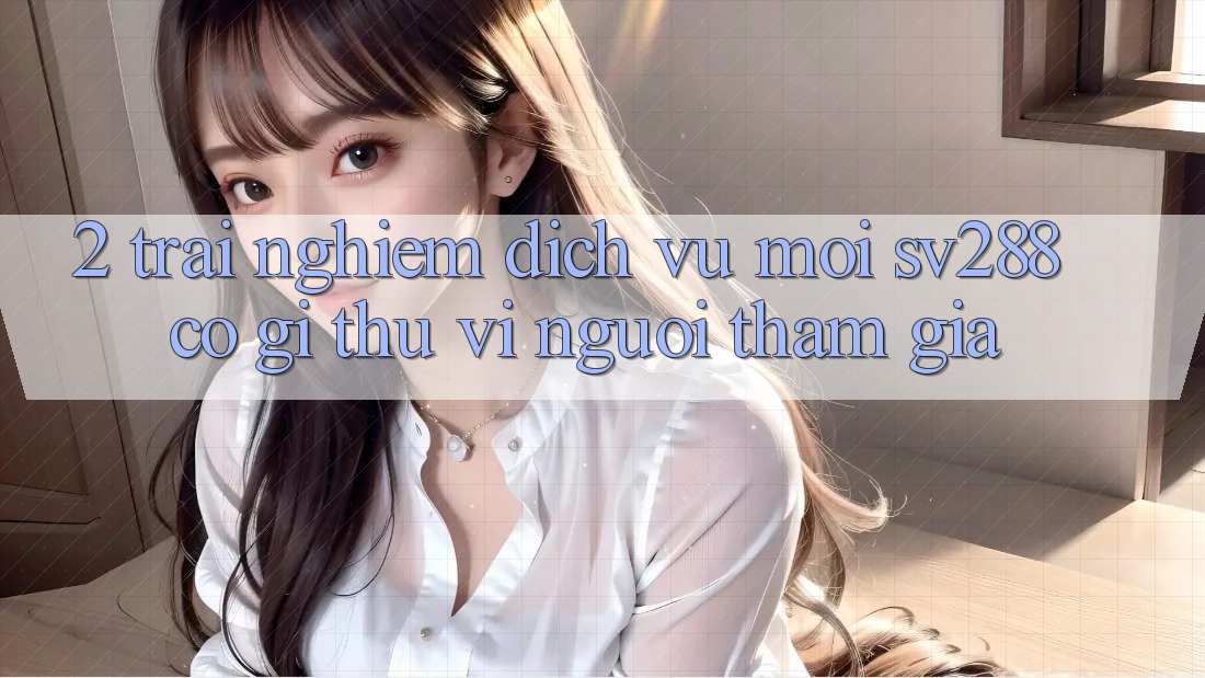 2. Trải nghiệm Dịch Vụ Mới sv288: Có Gì Thú vị Người tham gia? 2. Trải nghiệm Dịch Vụ Mới sv288: Có Gì Thú vị Người tham gia?