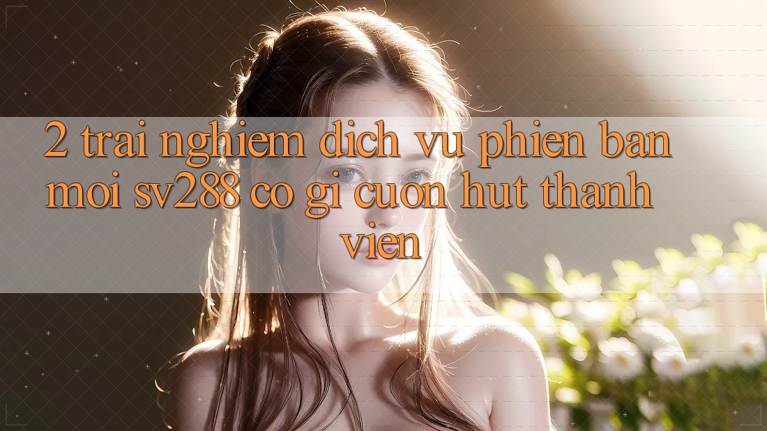 2. Trải nghiệm Dịch Vụ Phiên bản mới sv288: Có Gì Cuốn hút Thành viên?