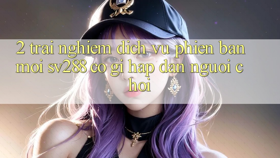 2. Trải nghiệm Dịch Vụ Phiên bản mới sv288: Có Gì Hấp dẫn Người Chơi?