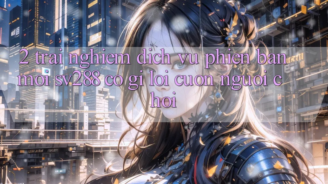 2. Trải nghiệm Dịch Vụ Phiên bản mới sv288: Có Gì Lôi cuốn Người Chơi? 2. Trải nghiệm Dịch Vụ Phiên bản mới sv288: Có Gì Lôi cuốn Người Chơi?