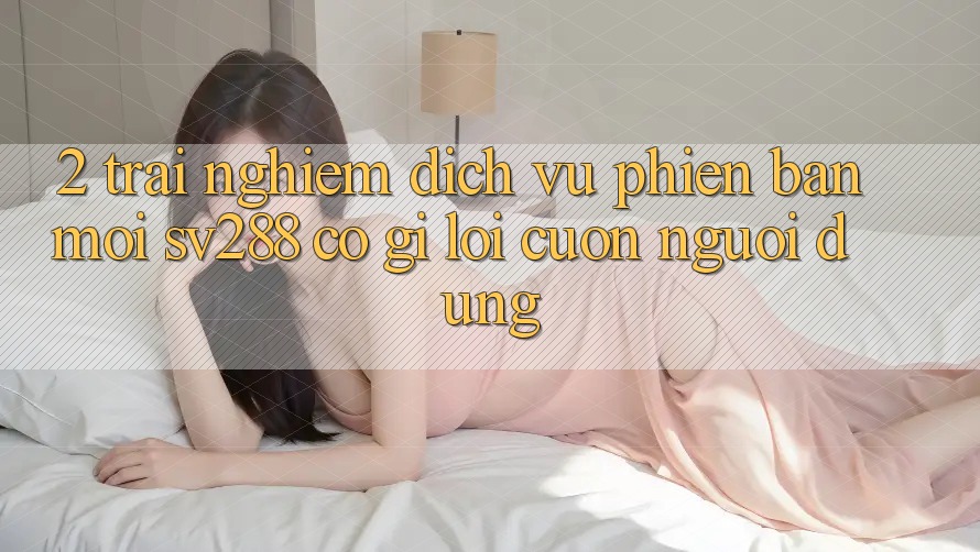 2. Trải nghiệm Dịch Vụ Phiên bản mới sv288: Có Gì Lôi cuốn Người dùng? 2. Trải nghiệm Dịch Vụ Phiên bản mới sv288: Có Gì Lôi cuốn Người dùng?