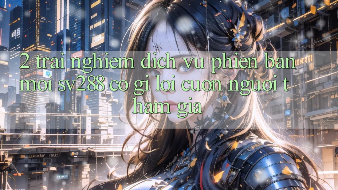 2. Trải nghiệm Dịch Vụ Phiên bản mới sv288: Có Gì Lôi cuốn Người tham gia? 2. Trải nghiệm Dịch Vụ Phiên bản mới sv288: Có Gì Lôi cuốn Người tham gia?