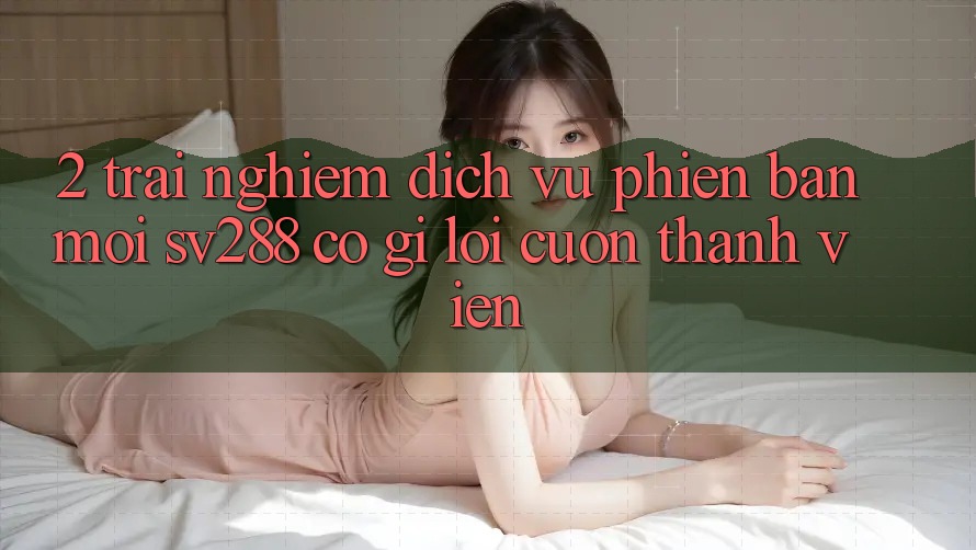 2. Trải nghiệm Dịch Vụ Phiên bản mới sv288: Có Gì Lôi cuốn Thành viên? 2. Trải nghiệm Dịch Vụ Phiên bản mới sv288: Có Gì Lôi cuốn Thành viên?