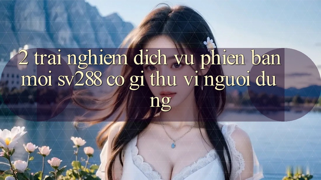 2. Trải nghiệm Dịch Vụ Phiên bản mới sv288: Có Gì Thú vị Người dùng? 2. Trải nghiệm Dịch Vụ Phiên bản mới sv288: Có Gì Thú vị Người dùng?