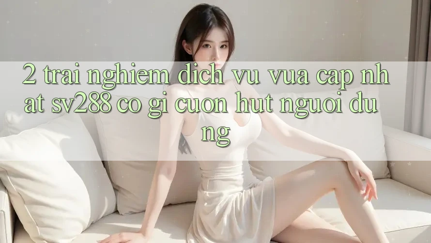 2. Trải nghiệm Dịch Vụ Vừa cập nhật sv288: Có Gì Cuốn Hút Người dùng? 2. Trải nghiệm Dịch Vụ Vừa cập nhật sv288: Có Gì Cuốn Hút Người dùng?
