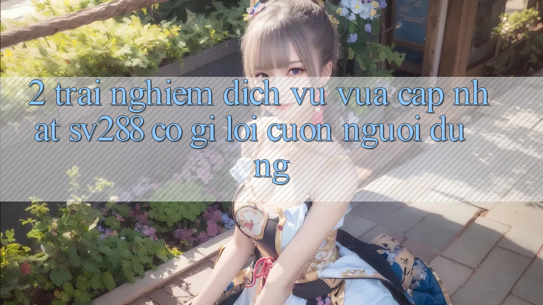 2. Trải nghiệm Dịch Vụ Vừa cập nhật sv288: Có Gì Lôi cuốn Người dùng? 2. Trải nghiệm Dịch Vụ Vừa cập nhật sv288: Có Gì Lôi cuốn Người dùng?