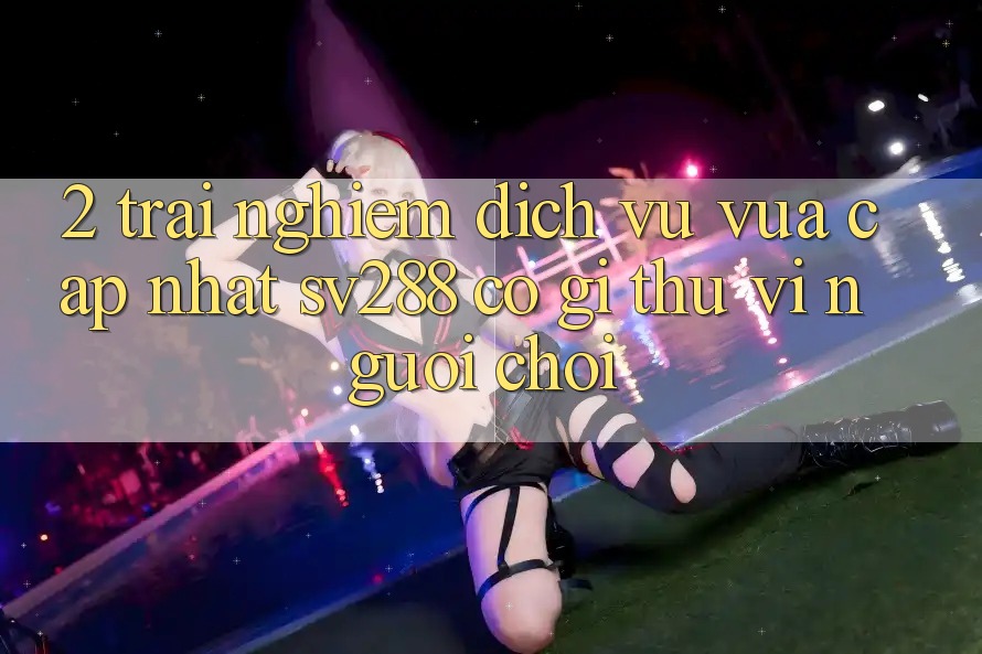 2. Trải nghiệm Dịch Vụ Vừa cập nhật sv288: Có Gì Thú vị Người Chơi? 2. Trải nghiệm Dịch Vụ Vừa cập nhật sv288: Có Gì Thú vị Người Chơi?