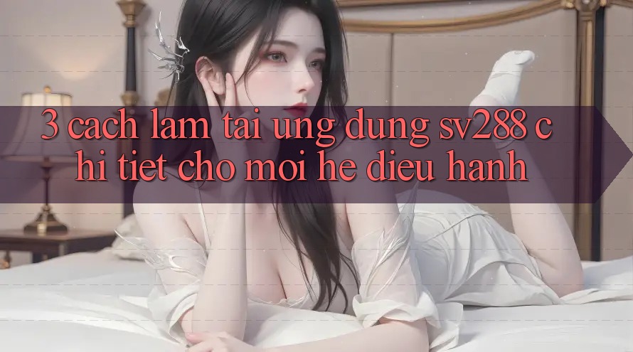 3. Cách làm Tải Ứng dụng sv288 Chi Tiết Cho Mọi Hệ Điều Hành 3. Cách làm Tải Ứng dụng sv288 Chi Tiết Cho Mọi Hệ Điều Hành