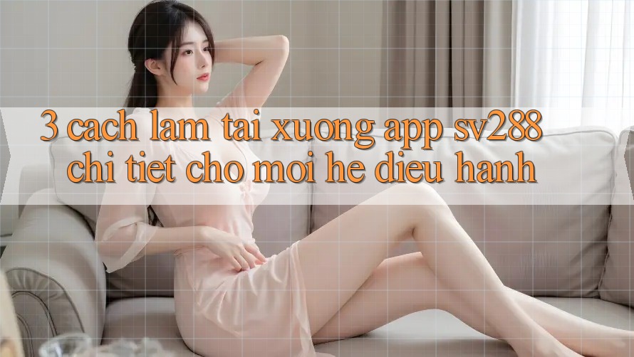 3. Cách làm Tải xuống App sv288 Chi Tiết Cho Mọi Hệ Điều Hành