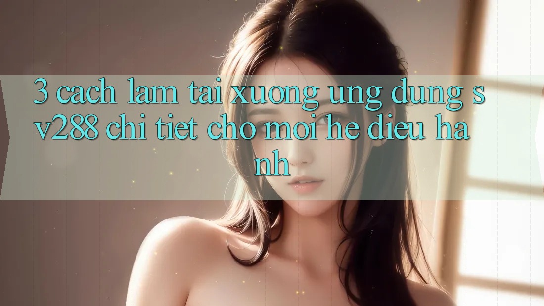 3. Cách làm Tải xuống Ứng dụng sv288 Chi Tiết Cho Mọi Hệ Điều Hành
