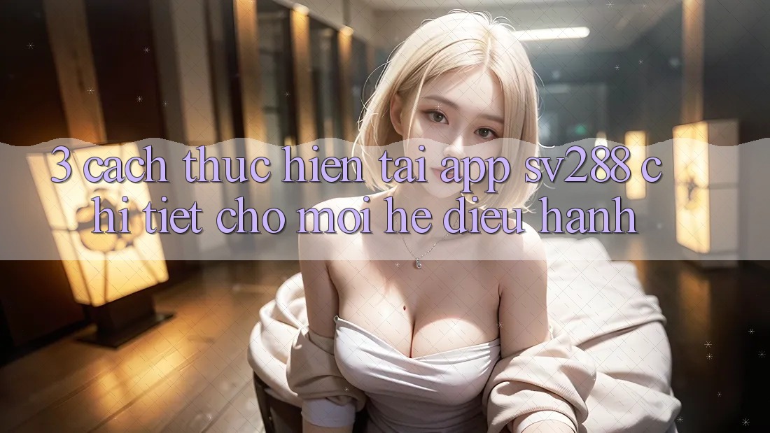 3. Cách thực hiện Tải App sv288 Chi Tiết Cho Mọi Hệ Điều Hành 3. Cách thực hiện Tải App sv288 Chi Tiết Cho Mọi Hệ Điều Hành