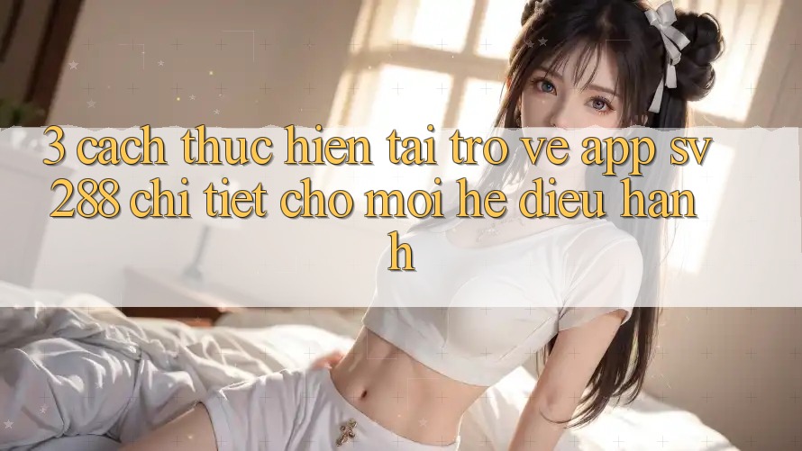 3. Cách thực hiện Tải trở về App sv288 Chi Tiết Cho Mọi Hệ Điều Hành 3. Cách thực hiện Tải trở về App sv288 Chi Tiết Cho Mọi Hệ Điều Hành