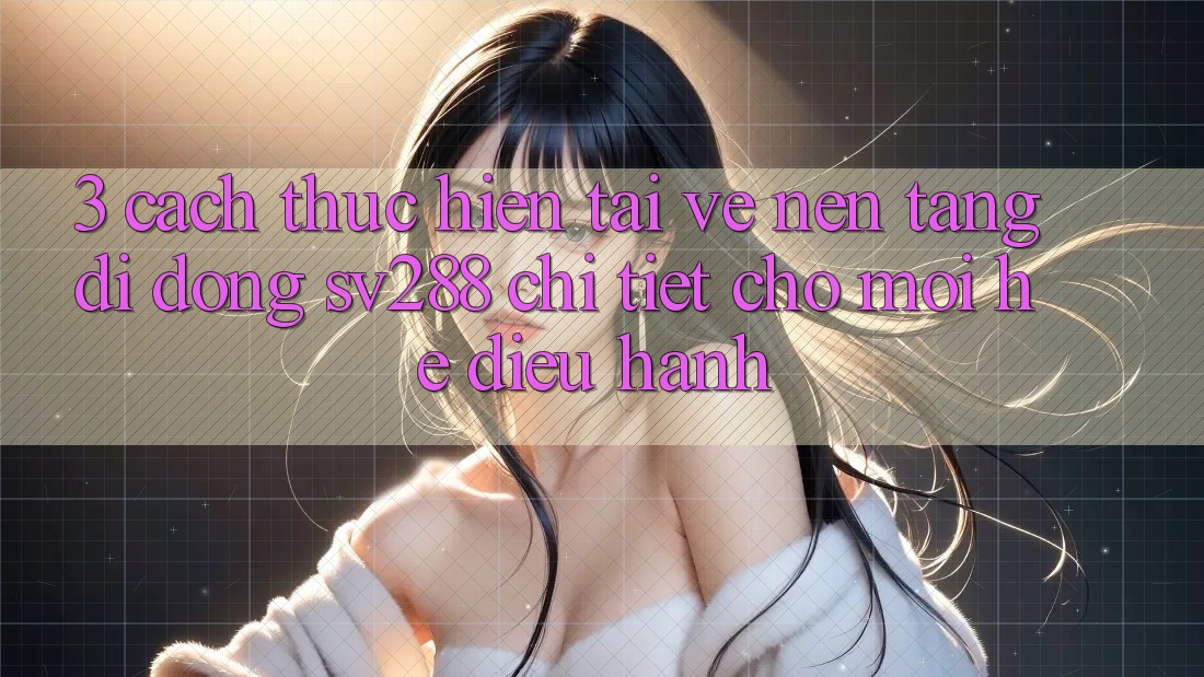 3. Cách thực hiện Tải về Nền tảng di động sv288 Chi Tiết Cho Mọi Hệ Điều Hành