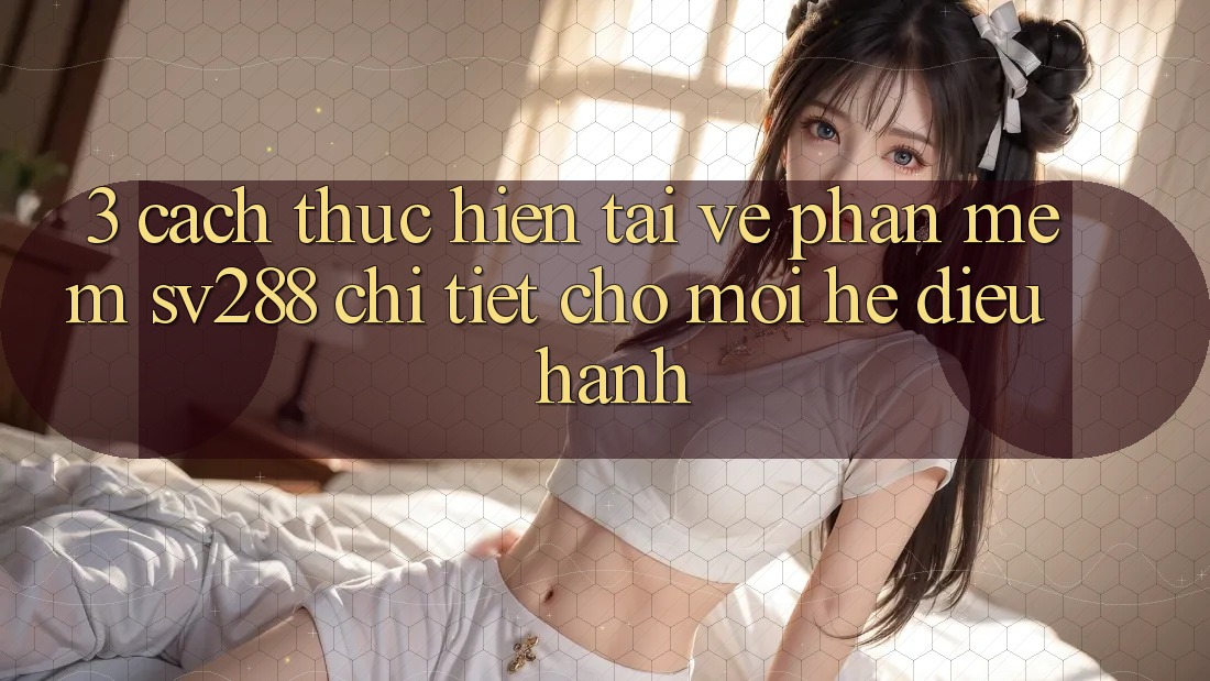 3. Cách thực hiện Tải về Phần mềm sv288 Chi Tiết Cho Mọi Hệ Điều Hành 3. Cách thực hiện Tải về Phần mềm sv288 Chi Tiết Cho Mọi Hệ Điều Hành