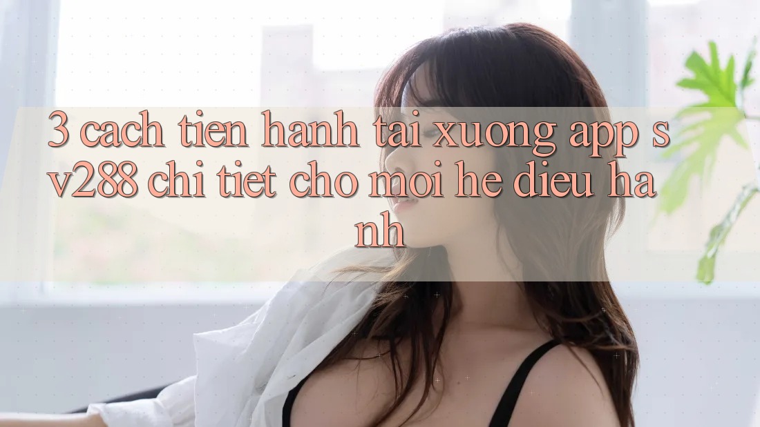 3. Cách tiến hành Tải xuống App sv288 Chi Tiết Cho Mọi Hệ Điều Hành 3. Cách tiến hành Tải xuống App sv288 Chi Tiết Cho Mọi Hệ Điều Hành