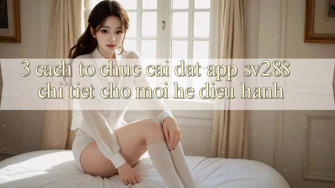 3. Cách tổ chức Cài đặt App sv288 Chi Tiết Cho Mọi Hệ Điều Hành