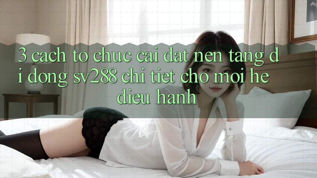 3. Cách tổ chức Cài đặt Nền tảng di động sv288 Chi Tiết Cho Mọi Hệ Điều Hành 3. Cách tổ chức Cài đặt Nền tảng di động sv288 Chi Tiết Cho Mọi Hệ Điều Hành