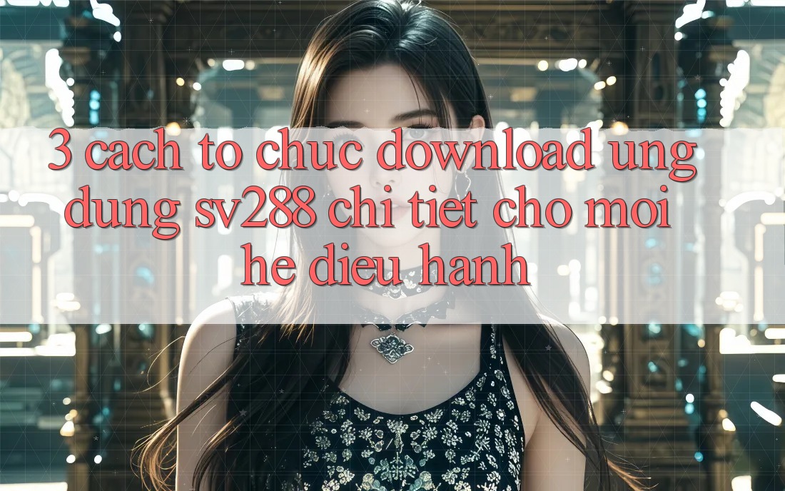 3. Cách tổ chức Download Ứng dụng sv288 Chi Tiết Cho Mọi Hệ Điều Hành
