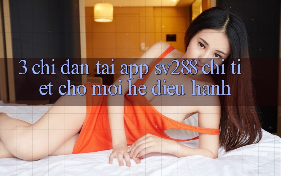 3. Chỉ dẫn Tải App sv288 Chi Tiết Cho Mọi Hệ Điều Hành