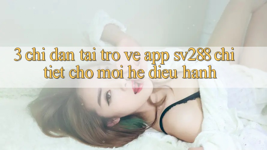 3. Chỉ dẫn Tải trở về App sv288 Chi Tiết Cho Mọi Hệ Điều Hành