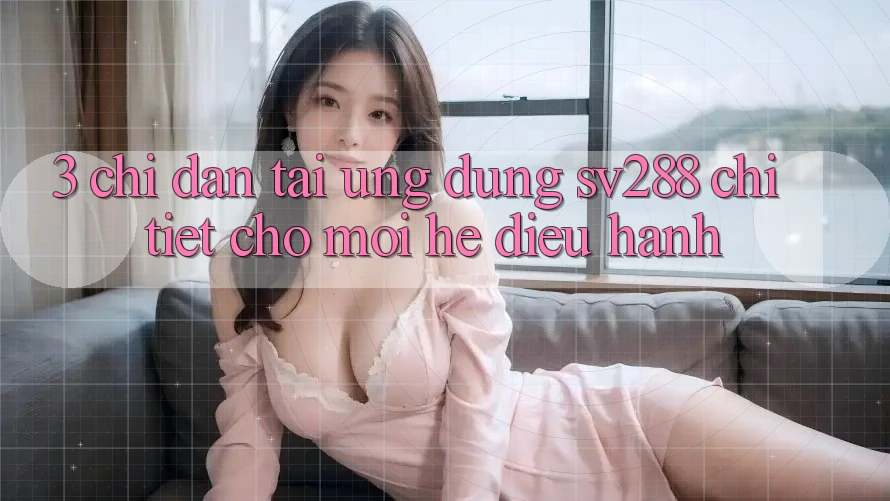 3. Chỉ dẫn Tải Ứng dụng sv288 Chi Tiết Cho Mọi Hệ Điều Hành