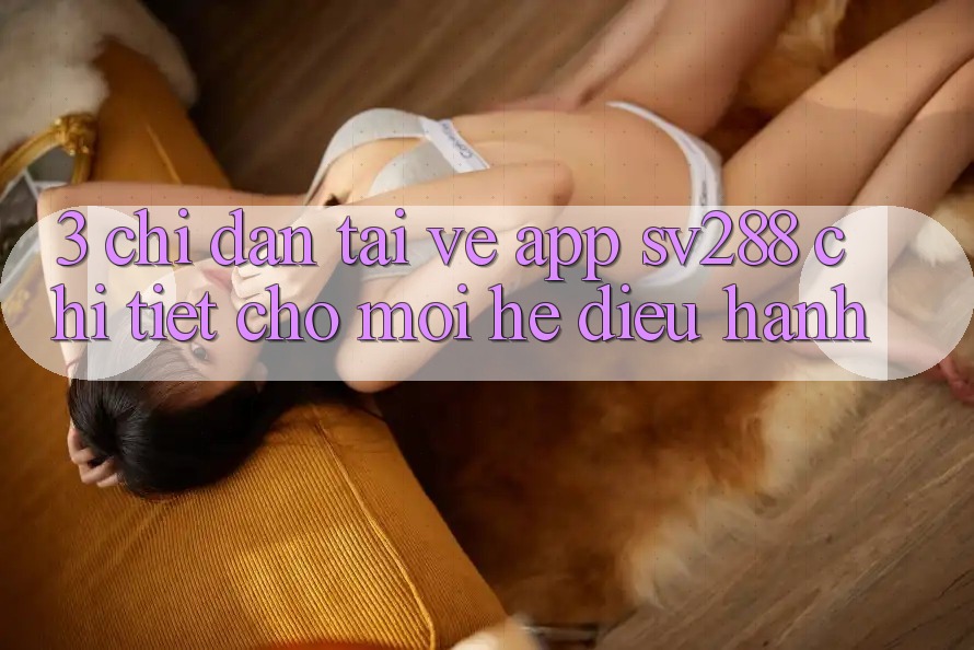3. Chỉ dẫn Tải về App sv288 Chi Tiết Cho Mọi Hệ Điều Hành