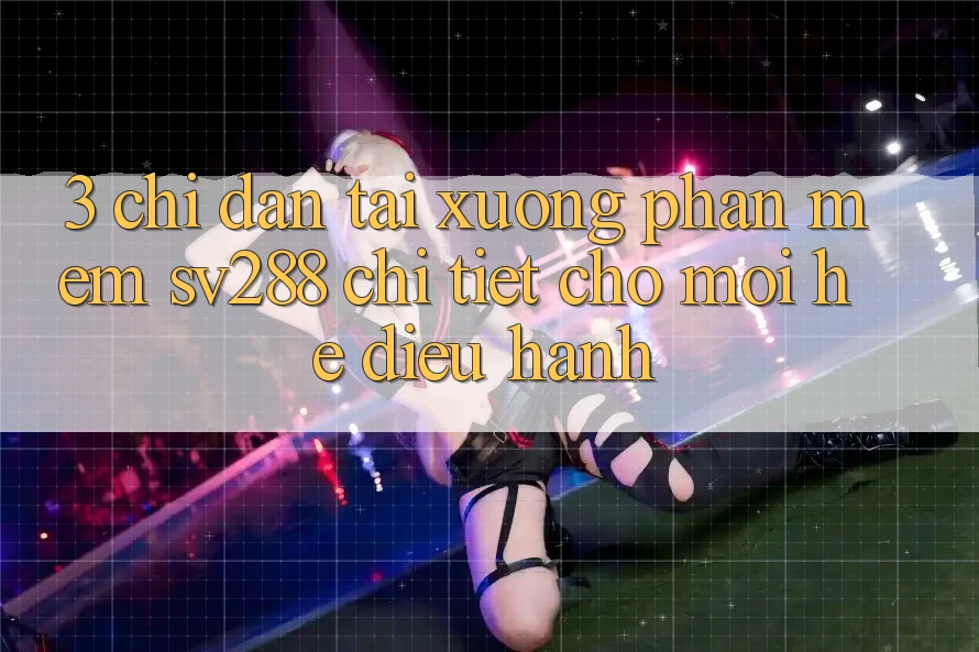 3. Chỉ dẫn Tải xuống Phần mềm sv288 Chi Tiết Cho Mọi Hệ Điều Hành 3. Chỉ dẫn Tải xuống Phần mềm sv288 Chi Tiết Cho Mọi Hệ Điều Hành