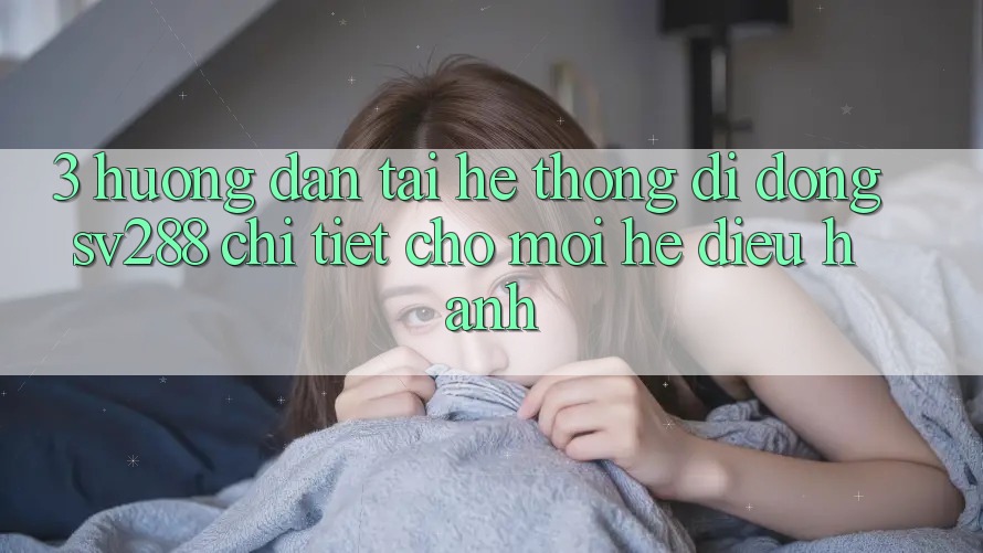 3. Hướng Dẫn Tải Hệ thống di động sv288 Chi Tiết Cho Mọi Hệ Điều Hành