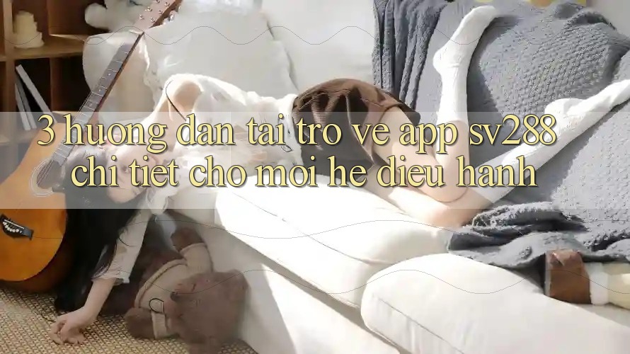 3. Hướng Dẫn Tải trở về App sv288 Chi Tiết Cho Mọi Hệ Điều Hành 3. Hướng Dẫn Tải trở về App sv288 Chi Tiết Cho Mọi Hệ Điều Hành
