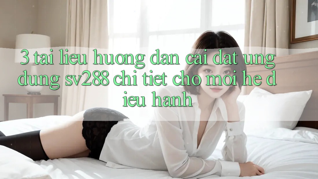 3. Tài liệu hướng dẫn Cài đặt Ứng dụng sv288 Chi Tiết Cho Mọi Hệ Điều Hành