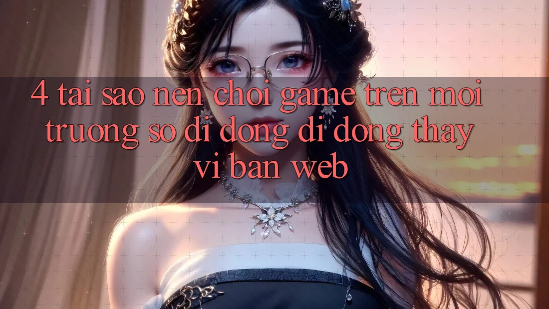4. Tại Sao Nên Chơi Game Trên Môi trường số di động Di Động Thay Vì Bản Web?