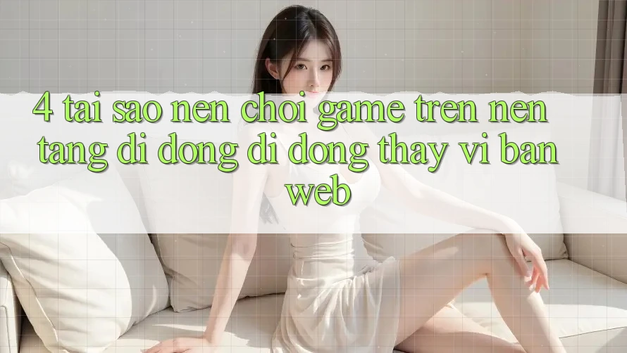 4. Tại Sao Nên Chơi Game Trên Nền tảng di động Di Động Thay Vì Bản Web?