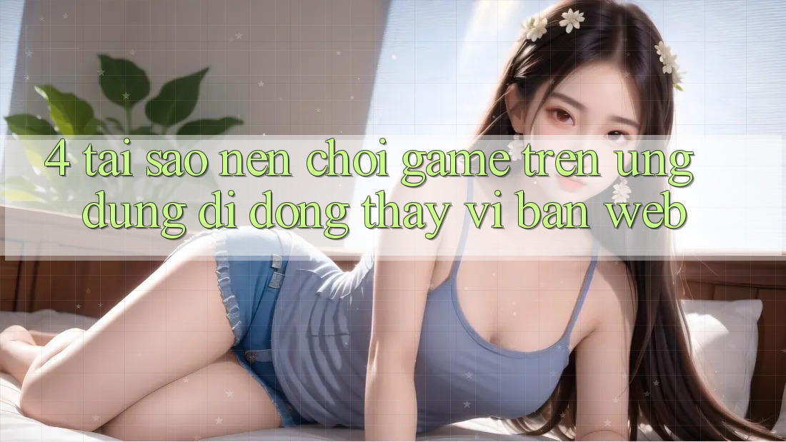 4. Tại Sao Nên Chơi Game Trên Ứng Dụng Di Động Thay Vì Bản Web? 4. Tại Sao Nên Chơi Game Trên Ứng Dụng Di Động Thay Vì Bản Web?