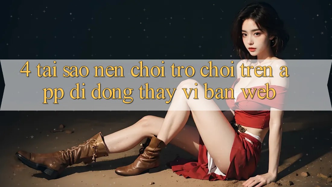 4. Tại Sao Nên Chơi Trò chơi Trên App Di Động Thay Vì Bản Web? 4. Tại Sao Nên Chơi Trò chơi Trên App Di Động Thay Vì Bản Web?