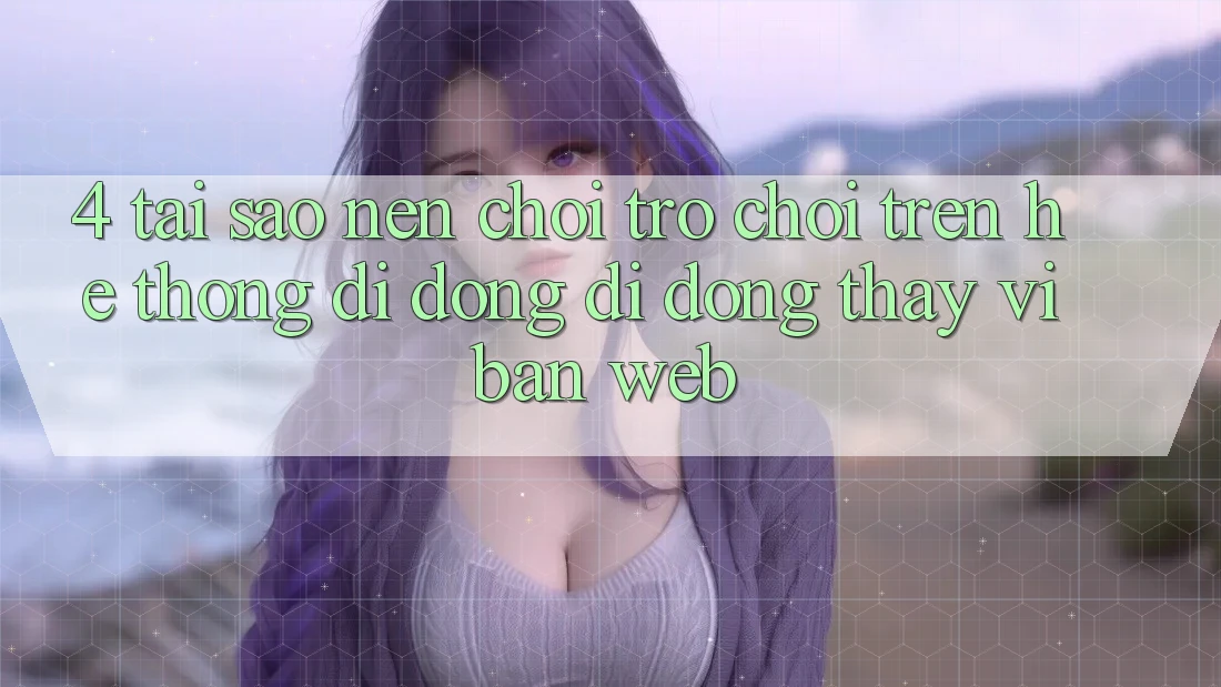 4. Tại Sao Nên Chơi Trò chơi Trên Hệ thống di động Di Động Thay Vì Bản Web?
