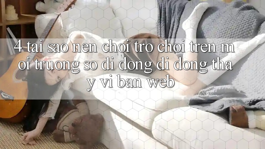 4. Tại Sao Nên Chơi Trò chơi Trên Môi trường số di động Di Động Thay Vì Bản Web? 4. Tại Sao Nên Chơi Trò chơi Trên Môi trường số di động Di Động Thay Vì Bản Web?
