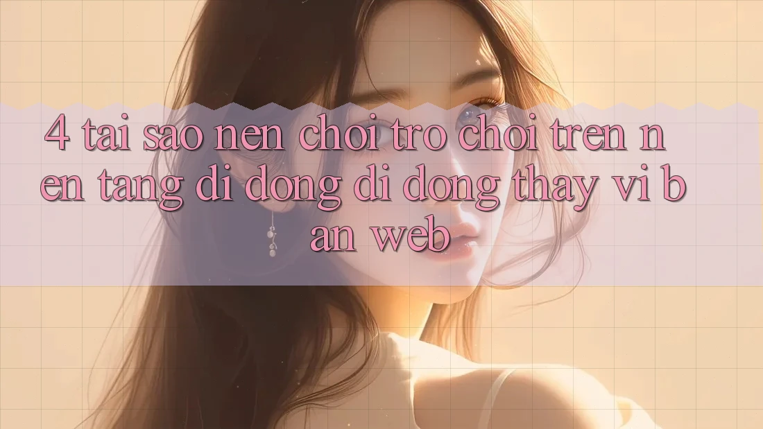 4. Tại Sao Nên Chơi Trò chơi Trên Nền tảng di động Di Động Thay Vì Bản Web?