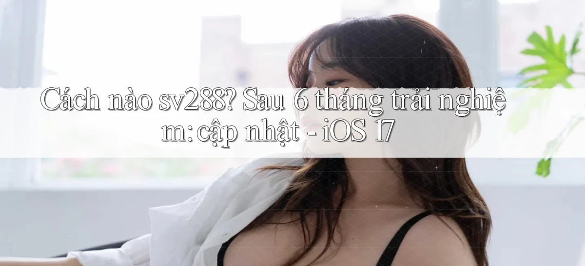 Cách nào sv288 sau 6 tháng trải nghiệm cập nhật   iOS 17