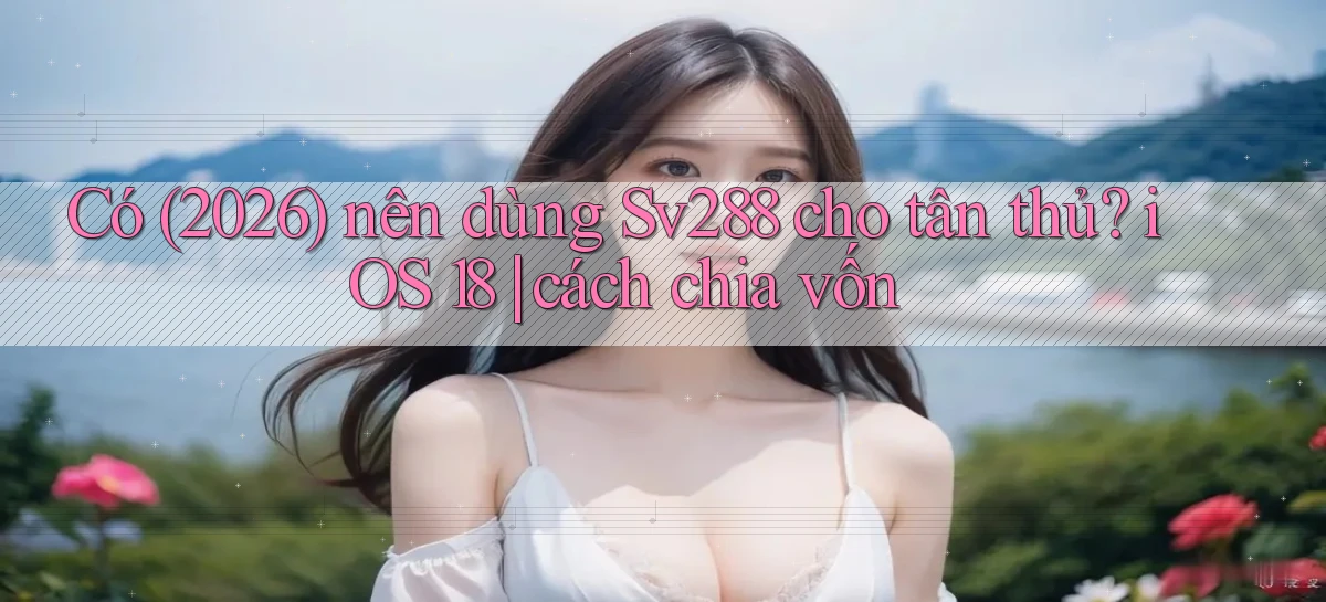Có (2026) nên dùng Sv288 cho tân thủ iOS 18 cách chia vốn