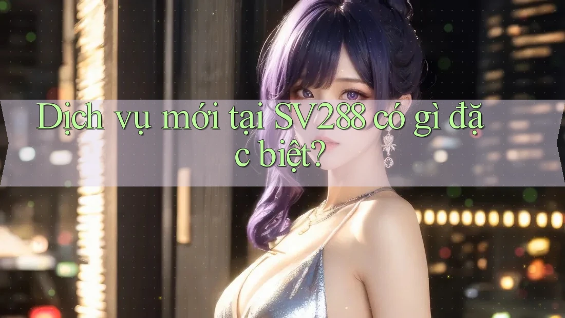 Dịch vụ mới tại SV288 có gì đặc biệt? Dịch vụ mới tại SV288 có gì đặc biệt?