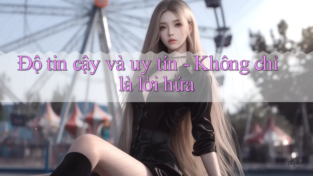 Độ tin cậy và uy tín – không chỉ là lời hứa