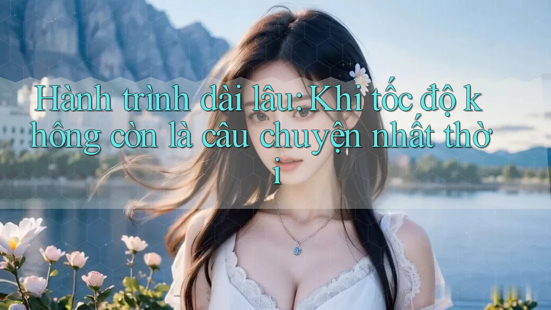 Hành trình dài lâu: Khi tốc độ không còn là câu chuyện nhất thời