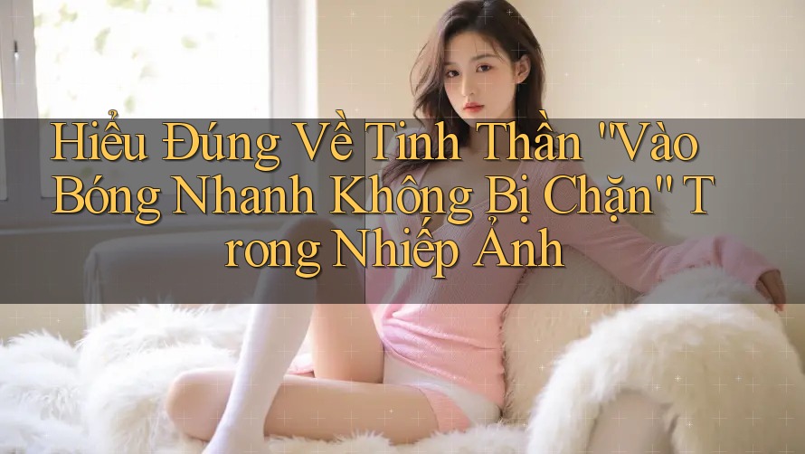 Hiểu Đúng Về Tinh Thần “Vào Bóng Nhanh Không Bị Chặn” Trong Nhiếp Ảnh Hiểu Đúng Về Tinh Thần “Vào Bóng Nhanh Không Bị Chặn” Trong Nhiếp Ảnh