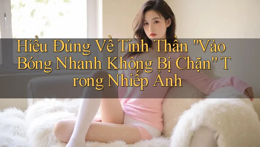 Hiểu Đúng Về Tinh Thần “Vào Bóng Nhanh Không Bị Chặn” Trong Nhiếp Ảnh