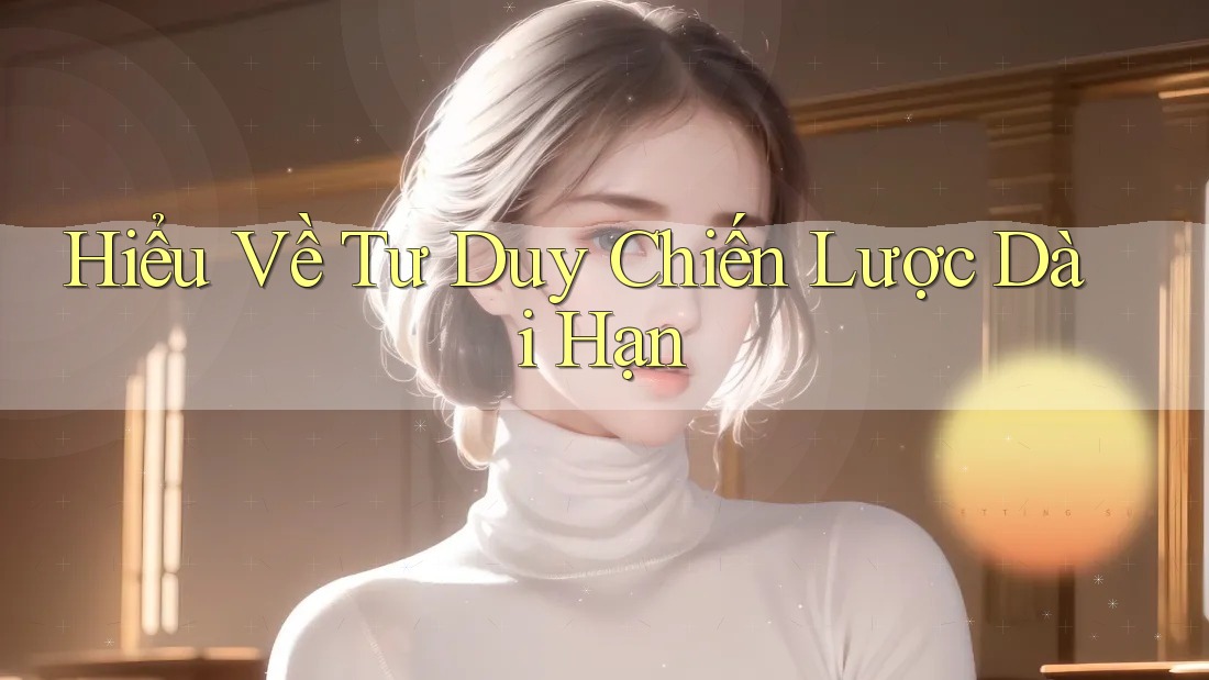 Hiểu Về Tư Duy Chiến Lược Dài Hạn